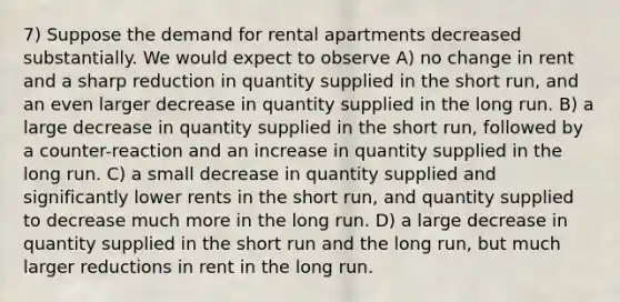 7) Suppose the demand for rental apartments decreased substantially. We would expect to observe A) no change in rent and a sharp reduction in quantity supplied in the short run, and an even larger decrease in quantity supplied in the long run. B) a large decrease in quantity supplied in the short run, followed by a counter-reaction and an increase in quantity supplied in the long run. C) a small decrease in quantity supplied and significantly lower rents in the short run, and quantity supplied to decrease much more in the long run. D) a large decrease in quantity supplied in the short run and the long run, but much larger reductions in rent in the long run.