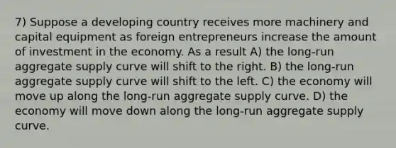 7) Suppose a developing country receives more machinery and capital equipment as foreign entrepreneurs increase the amount of investment in the economy. As a result A) the long-run aggregate supply curve will shift to the right. B) the long-run aggregate supply curve will shift to the left. C) the economy will move up along the long-run aggregate supply curve. D) the economy will move down along the long-run aggregate supply curve.