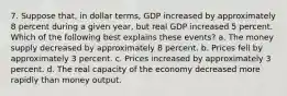 7. Suppose that, in dollar terms, GDP increased by approximately 8 percent during a given year, but real GDP increased 5 percent. Which of the following best explains these events? a. The money supply decreased by approximately 8 percent. b. Prices fell by approximately 3 percent. c. Prices increased by approximately 3 percent. d. The real capacity of the economy decreased more rapidly than money output.