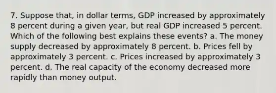 7. Suppose that, in dollar terms, GDP increased by approximately 8 percent during a given year, but real GDP increased 5 percent. Which of the following best explains these events? a. The money supply decreased by approximately 8 percent. b. Prices fell by approximately 3 percent. c. Prices increased by approximately 3 percent. d. The real capacity of the economy decreased more rapidly than money output.