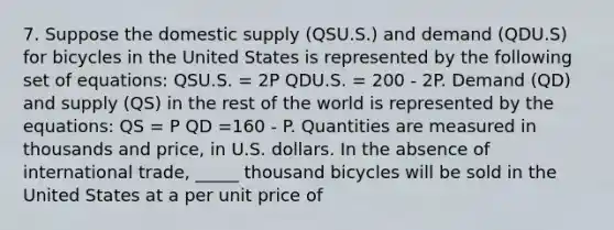 7. Suppose the domestic supply (QSU.S.) and demand (QDU.S) for bicycles in the United States is represented by the following set of equations: QSU.S. = 2P QDU.S. = 200 - 2P. Demand (QD) and supply (QS) in the rest of the world is represented by the equations: QS = P QD =160 - P. Quantities are measured in thousands and price, in U.S. dollars. In the absence of international trade, _____ thousand bicycles will be sold in the United States at a per unit price of