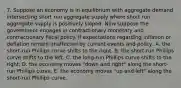 7. Suppose an economy is in equilibrium with aggregate demand intersecting short run aggregate supply where short run aggregate supply is positively sloped. Now suppose the government engages in contractionary monetary and contractionary fiscal policy. If expectations regarding inflation or deflation remain unaffected by current events and policy, A. the short-run Phillips curve shifts to the right. B. the short-run Phillips curve shifts to the left. C. the long-run Phillips curve shifts to the right. D. the economy moves "down and right" along the short-run Phillips curve. E. the economy moves "up and left" along the short-run Phillips curve.