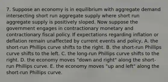 7. Suppose an economy is in equilibrium with aggregate demand intersecting short run aggregate supply where short run aggregate supply is positively sloped. Now suppose the government engages in contractionary monetary and contractionary fiscal policy. If expectations regarding inflation or deflation remain unaffected by current events and policy, A. the short-run Phillips curve shifts to the right. B. the short-run Phillips curve shifts to the left. C. the long-run Phillips curve shifts to the right. D. the economy moves "down and right" along the short-run Phillips curve. E. the economy moves "up and left" along the short-run Phillips curve.