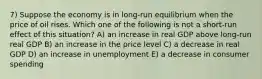 7) Suppose the economy is in long-run equilibrium when the price of oil rises. Which one of the following is not a short-run effect of this situation? A) an increase in real GDP above long-run real GDP B) an increase in the price level C) a decrease in real GDP D) an increase in unemployment E) a decrease in consumer spending