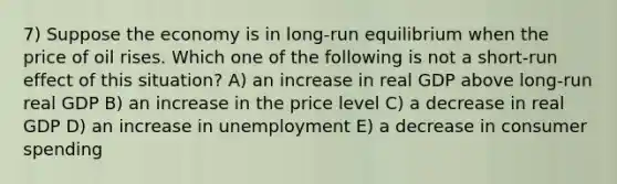 7) Suppose the economy is in long-run equilibrium when the price of oil rises. Which one of the following is not a short-run effect of this situation? A) an increase in real GDP above long-run real GDP B) an increase in the price level C) a decrease in real GDP D) an increase in unemployment E) a decrease in consumer spending