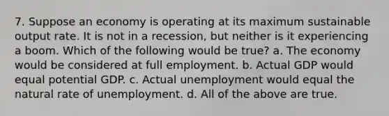 7. Suppose an economy is operating at its maximum sustainable output rate. It is not in a recession, but neither is it experiencing a boom. Which of the following would be true? a. The economy would be considered at full employment. b. Actual GDP would equal potential GDP. c. Actual unemployment would equal the natural rate of unemployment. d. All of the above are true.