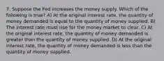 7. Suppose the Fed increases the money supply. Which of the following is true? A) At the original interest rate, the quantity of money demanded is equal to the quantity of money supplied. B) The interest rate must rise for the money market to clear. C) At the original interest rate, the quantity of money demanded is greater than the quantity of money supplied. D) At the original interest rate, the quantity of money demanded is less than the quantity of money supplied.