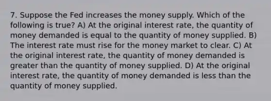 7. Suppose the Fed increases the money supply. Which of the following is true? A) At the original interest rate, the quantity of money demanded is equal to the quantity of money supplied. B) The interest rate must rise for the money market to clear. C) At the original interest rate, the quantity of money demanded is greater than the quantity of money supplied. D) At the original interest rate, the quantity of money demanded is less than the quantity of money supplied.