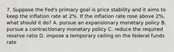 7. Suppose the Fed's primary goal is price stability and it aims to keep the inflation rate at 2%. If the inflation rate rose above 2%, what should it do? A. pursue an expansionary monetary policy B. pursue a contractionary monetary policy C. reduce the required reserve ratio D. impose a temporary ceiling on the federal funds rate