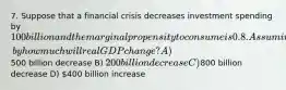 7. Suppose that a financial crisis decreases investment spending by 100 billion and the marginal propensity to consume is 0.8. Assuming no taxes and no trade, by how much will real GDP change? A)500 billion decrease B) 200 billion decrease C)800 billion decrease D) 400 billion increase