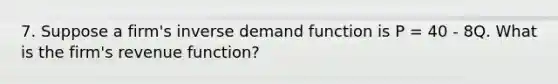 7. Suppose a firm's inverse demand function is P = 40 - 8Q. What is the firm's revenue function?