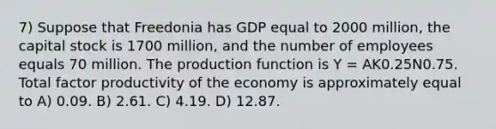 7) Suppose that Freedonia has GDP equal to 2000 million, the capital stock is 1700 million, and the number of employees equals 70 million. The production function is Y = AK0.25N0.75. Total factor productivity of the economy is approximately equal to A) 0.09. B) 2.61. C) 4.19. D) 12.87.