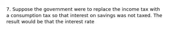 7. Suppose the government were to replace the income tax with a consumption tax so that interest on savings was not taxed. The result would be that the interest rate