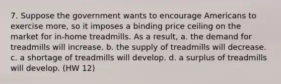 7. Suppose the government wants to encourage Americans to exercise more, so it imposes a binding price ceiling on the market for in-home treadmills. As a result, a. the demand for treadmills will increase. b. the supply of treadmills will decrease. c. a shortage of treadmills will develop. d. a surplus of treadmills will develop. (HW 12)