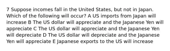 7 Suppose incomes fall in the United States, but not in Japan. Which of the following will occur? A US imports from Japan will increase B The US dollar will appreciate and the Japanese Yen will appreciate C The US dollar will appreciate and the Japanese Yen will depreciate D The US dollar will depreciate and the Japanese Yen will appreciate E Japanese exports to the US will increase