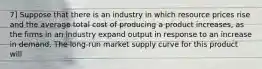 7] Suppose that there is an industry in which resource prices rise and the average total cost of producing a product increases, as the firms in an industry expand output in response to an increase in demand. The long-run market supply curve for this product will