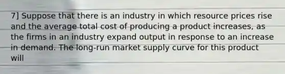 7] Suppose that there is an industry in which resource prices rise and the average total cost of producing a product increases, as the firms in an industry expand output in response to an increase in demand. The long-run market supply curve for this product will