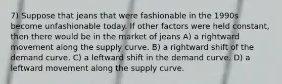 7) Suppose that jeans that were fashionable in the 1990s become unfashionable today. If other factors were held constant, then there would be in the market of jeans A) a rightward movement along the supply curve. B) a rightward shift of the demand curve. C) a leftward shift in the demand curve. D) a leftward movement along the supply curve.