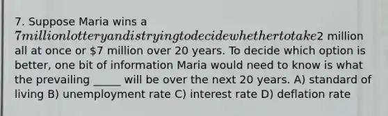 7. Suppose Maria wins a 7 million lottery and is trying to decide whether to take2 million all at once or 7 million over 20 years. To decide which option is better, one bit of information Maria would need to know is what the prevailing _____ will be over the next 20 years. A) standard of living B) unemployment rate C) interest rate D) deflation rate