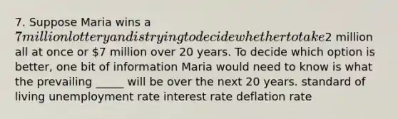 7. Suppose Maria wins a 7 million lottery and is trying to decide whether to take2 million all at once or 7 million over 20 years. To decide which option is better, one bit of information Maria would need to know is what the prevailing _____ will be over the next 20 years. standard of living unemployment rate interest rate deflation rate