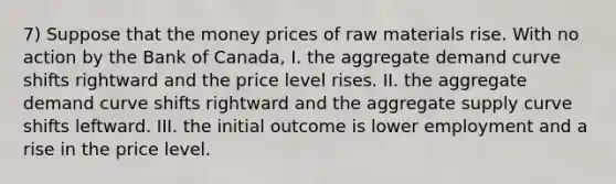 7) Suppose that the money prices of raw materials rise. With no action by the Bank of Canada, I. the aggregate demand curve shifts rightward and the price level rises. II. the aggregate demand curve shifts rightward and the aggregate supply curve shifts leftward. III. the initial outcome is lower employment and a rise in the price level.