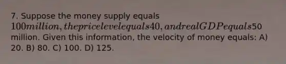 7. Suppose the money supply equals 100 million, the price level equals 40, and real GDP equals50 million. Given this information, the velocity of money equals: A) 20. B) 80. C) 100. D) 125.