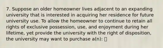 7. Suppose an older homeowner lives adjacent to an expanding university that is interested in acquiring her residence for future university use. To allow the homeowner to continue to retain all rights of exclusive possession, use, and enjoyment during her lifetime, yet provide the university with the right of disposition, the university may want to purchase a(n):