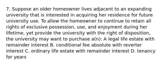 7. Suppose an older homeowner lives adjacent to an expanding university that is interested in acquiring her residence for future university use. To allow the homeowner to continue to retain all rights of exclusive possession, use, and enjoyment during her lifetime, yet provide the university with the right of disposition, the university may want to purchase a(n): A legal life estate with remainder interest B. conditional fee absolute with reverter interest C. ordinary life estate with remainder interest D. tenancy for years