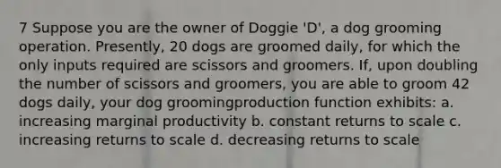 7 Suppose you are the owner of Doggie 'D', a dog grooming operation. Presently, 20 dogs are groomed daily, for which the only inputs required are scissors and groomers. If, upon doubling the number of scissors and groomers, you are able to groom 42 dogs daily, your dog groomingproduction function exhibits: a. increasing marginal productivity b. constant returns to scale c. increasing returns to scale d. decreasing returns to scale