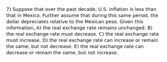 7) Suppose that over the past decade, U.S. inflation is less than that in Mexico. Further assume that during this same period, the dollar depreciates relative to the Mexican peso. Given this information, A) the real exchange rate remains unchanged. B) the real exchange rate must decrease. C) the real exchange rate must increase. D) the real exchange rate can increase or remain the same, but not decrease. E) the real exchange rate can decrease or remain the same, but not increase.