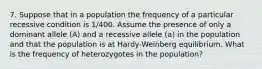 7. Suppose that in a population the frequency of a particular recessive condition is 1/400. Assume the presence of only a dominant allele (A) and a recessive allele (a) in the population and that the population is at Hardy-Weinberg equilibrium. What is the frequency of heterozygotes in the population?