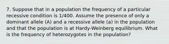 7. Suppose that in a population the frequency of a particular recessive condition is 1/400. Assume the presence of only a dominant allele (A) and a recessive allele (a) in the population and that the population is at Hardy-Weinberg equilibrium. What is the frequency of heterozygotes in the population?