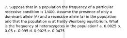 7. Suppose that in a population the frequency of a particular recessive condition is 1/400. Assume the presence of only a dominant allele (A) and a recessive allele (a) in the population and that the population is at Hardy-Weinberg equilibrium. What is the frequency of heterozygotes in the population? a. 0.0025 b. 0.05 c. 0.095 d. 0.9025 e. 0.0475