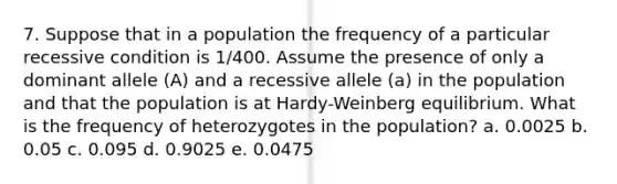 7. Suppose that in a population the frequency of a particular recessive condition is 1/400. Assume the presence of only a dominant allele (A) and a recessive allele (a) in the population and that the population is at Hardy-Weinberg equilibrium. What is the frequency of heterozygotes in the population? a. 0.0025 b. 0.05 c. 0.095 d. 0.9025 e. 0.0475