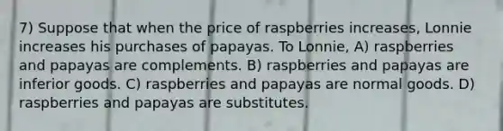 7) Suppose that when the price of raspberries increases, Lonnie increases his purchases of papayas. To Lonnie, A) raspberries and papayas are complements. B) raspberries and papayas are inferior goods. C) raspberries and papayas are normal goods. D) raspberries and papayas are substitutes.