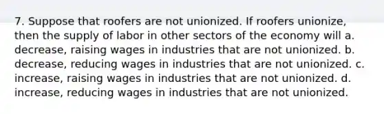 7. Suppose that roofers are not unionized. If roofers unionize, then the supply of labor in other sectors of the economy will a. decrease, raising wages in industries that are not unionized. b. decrease, reducing wages in industries that are not unionized. c. increase, raising wages in industries that are not unionized. d. increase, reducing wages in industries that are not unionized.