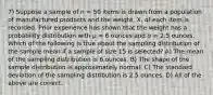 7) Suppose a sample of n = 50 items is drawn from a population of manufactured products and the weight, X, of each item is recorded. Prior experience has shown that the weight has a probability distribution with μ = 6 ounces and σ = 2.5 ounces. Which of the following is true about the sampling distribution of the sample mean if a sample of size 15 is selected? A) The mean of the sampling distribution is 6 ounces. B) The shape of the sample distribution is approximately normal. C) The standard deviation of the sampling distribution is 2.5 ounces. D) All of the above are correct.