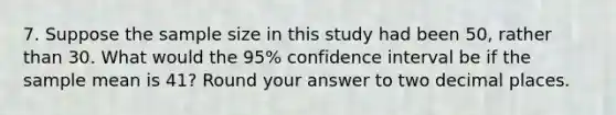 7. Suppose the sample size in this study had been 50, rather than 30. What would the 95% confidence interval be if the sample mean is 41? Round your answer to two decimal places.