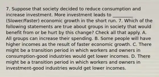 7. Suppose that society decided to reduce consumption and increase investment. More investment leads to _________ (Slower/Faster) economic growth in the short run. 7. Which of the following statements are true about groups in society that would benefit from or be hurt by this change? Check all that apply. A. All groups can increase their spending. B. Some people will have higher incomes as the result of faster economic growth. C. There might be a transition period in which workers and owners in consumption-good industries would get lower incomes. D. There might be a transition period in which workers and owners in investment-good industries would get lower incomes.