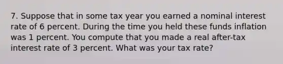 7. Suppose that in some tax year you earned a nominal interest rate of 6 percent. During the time you held these funds inflation was 1 percent. You compute that you made a real after-tax interest rate of 3 percent. What was your tax rate?