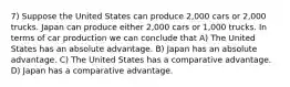 7) Suppose the United States can produce 2,000 cars or 2,000 trucks. Japan can produce either 2,000 cars or 1,000 trucks. In terms of car production we can conclude that A) The United States has an absolute advantage. B) Japan has an absolute advantage. C) The United States has a comparative advantage. D) Japan has a comparative advantage.