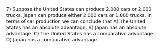 7) Suppose the United States can produce 2,000 cars or 2,000 trucks. Japan can produce either 2,000 cars or 1,000 trucks. In terms of car production we can conclude that A) The United States has an absolute advantage. B) Japan has an absolute advantage. C) The United States has a comparative advantage. D) Japan has a comparative advantage.