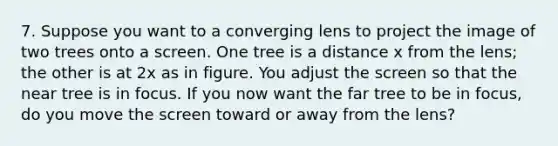 7. Suppose you want to a converging lens to project the image of two trees onto a screen. One tree is a distance x from the lens; the other is at 2x as in figure. You adjust the screen so that the near tree is in focus. If you now want the far tree to be in focus, do you move the screen toward or away from the lens?