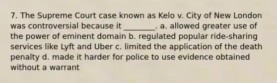 7. The Supreme Court case known as Kelo v. City of New London was controversial because it ________. a. allowed greater use of the power of eminent domain b. regulated popular ride-sharing services like Lyft and Uber c. limited the application of the death penalty d. made it harder for police to use evidence obtained without a warrant