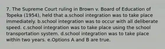 7. The Supreme Court ruling in Brown v. Board of Education of Topeka (1954), held that a.school integration was to take place immediately. b.school integration was to occur with all deliberate speed. c.school integration was to take place using the school transportation system. d.school integration was to take place within two years. e.Options A and B are true.