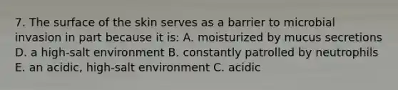 7. The surface of the skin serves as a barrier to microbial invasion in part because it is: A. moisturized by mucus secretions D. a high-salt environment B. constantly patrolled by neutrophils E. an acidic, high-salt environment C. acidic