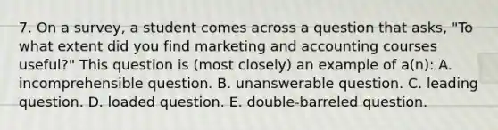 7. On a survey, a student comes across a question that asks, "To what extent did you find marketing and accounting courses useful?" This question is (most closely) an example of a(n): A. incomprehensible question. B. unanswerable question. C. leading question. D. loaded question. E. double-barreled question.