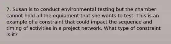 7. Susan is to conduct environmental testing but the chamber cannot hold all the equipment that she wants to test. This is an example of a constraint that could impact the sequence and timing of activities in a project network. What type of constraint is it?