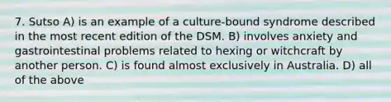 7. Sutso A) is an example of a culture-bound syndrome described in the most recent edition of the DSM. B) involves anxiety and gastrointestinal problems related to hexing or witchcraft by another person. C) is found almost exclusively in Australia. D) all of the above