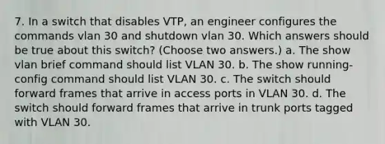 7. In a switch that disables VTP, an engineer configures the commands vlan 30 and shutdown vlan 30. Which answers should be true about this switch? (Choose two answers.) a. The show vlan brief command should list VLAN 30. b. The show running-config command should list VLAN 30. c. The switch should forward frames that arrive in access ports in VLAN 30. d. The switch should forward frames that arrive in trunk ports tagged with VLAN 30.